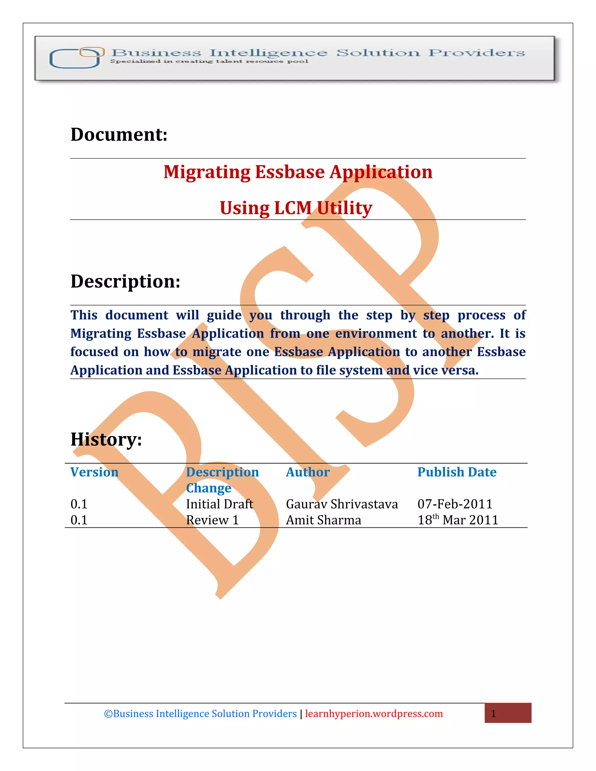 Document:
                  Migrating Essbase Application
                              Using LCM Utility


Description:
This document will guide you through the step by step process of
Migrating Essbase Application from one environment to another. It is
focused on how to migrate one Essbase Application to another Essbase
Application and Essbase Application to file system and vice versa.




History:
Version                Description          Author                     Publish Date
                       Change
0.1                    Initial Draft        Gaurav Shrivastava         07-Feb-2011
0.1                    Review 1             Amit Sharma                18th Mar 2011




      ©Business Intelligence Solution Providers | learnhyperion.wordpress.com     1
 
