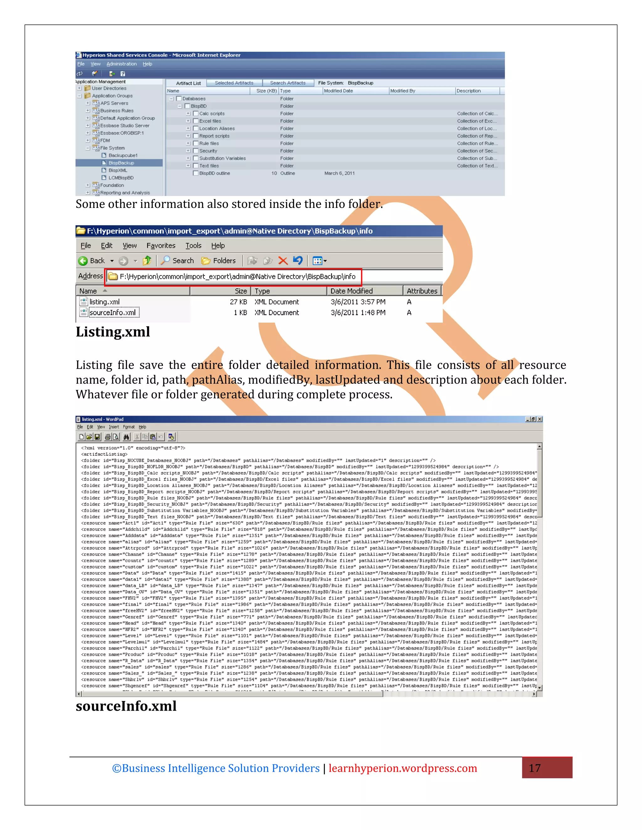 Some other information also stored inside the info folder.




Listing.xml

Listing file save the entire folder detailed information. This file consists of all resource
name, folder id, path, pathAlias, modifiedBy, lastUpdated and description about each folder.
Whatever file or folder generated during complete process.




sourceInfo.xml



      ©Business Intelligence Solution Providers | learnhyperion.wordpress.com       17
 