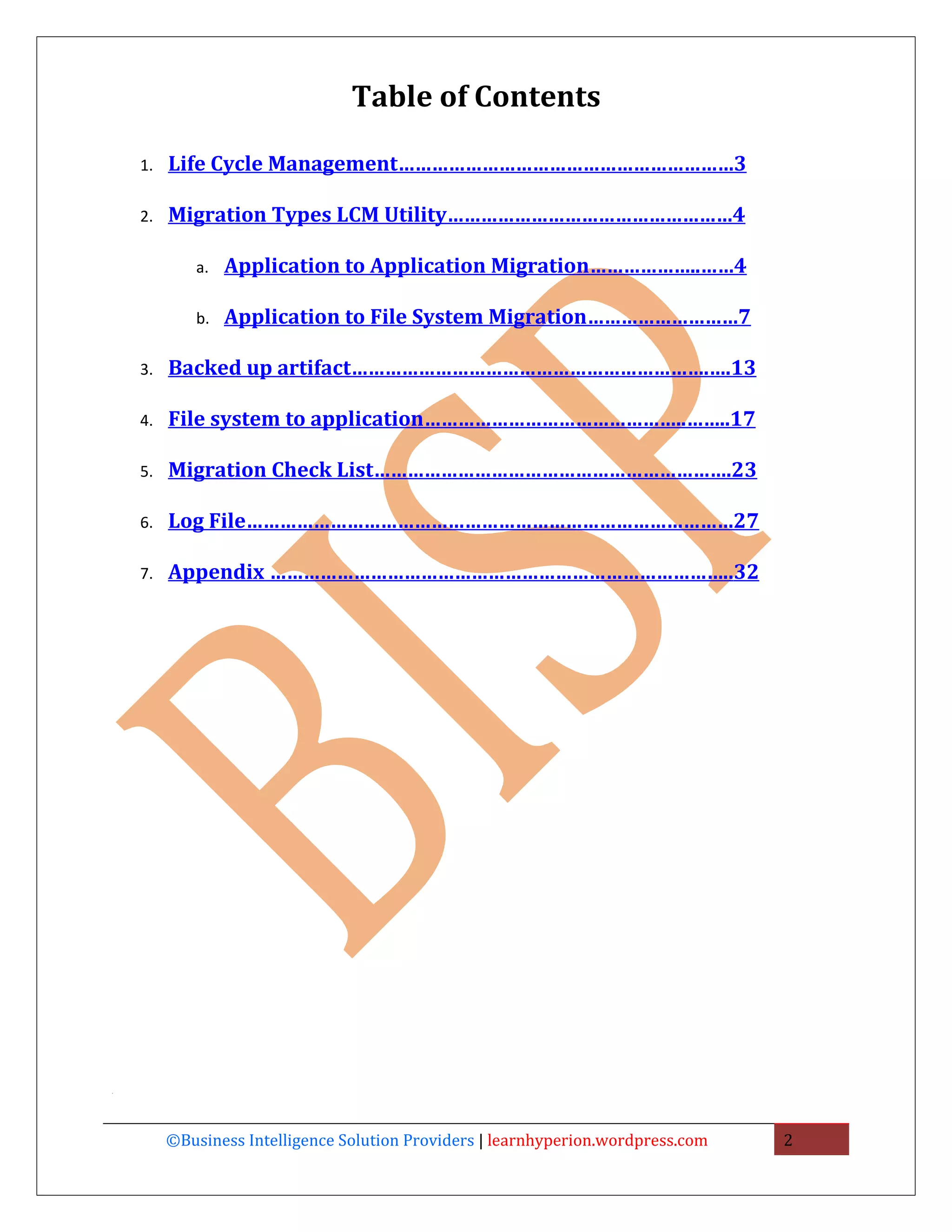Table of Contents

    1.   Life Cycle Management……………………………………………………3

    2.   Migration Types LCM Utility……………………………………………4

            a.   Application to Application Migration………………..……4

            b.   Application to File System Migration………………………7

    3.   Backed up artifact……………………………………………………….….13

    4.   File system to application………………………………………..……..17

    5.   Migration Check List……………………………………………………….23

    6.   Log File……………………………………………………………………………27

    7.   Appendix ………………………………………………………………………..32




.




         ©Business Intelligence Solution Providers | learnhyperion.wordpress.com   2
 