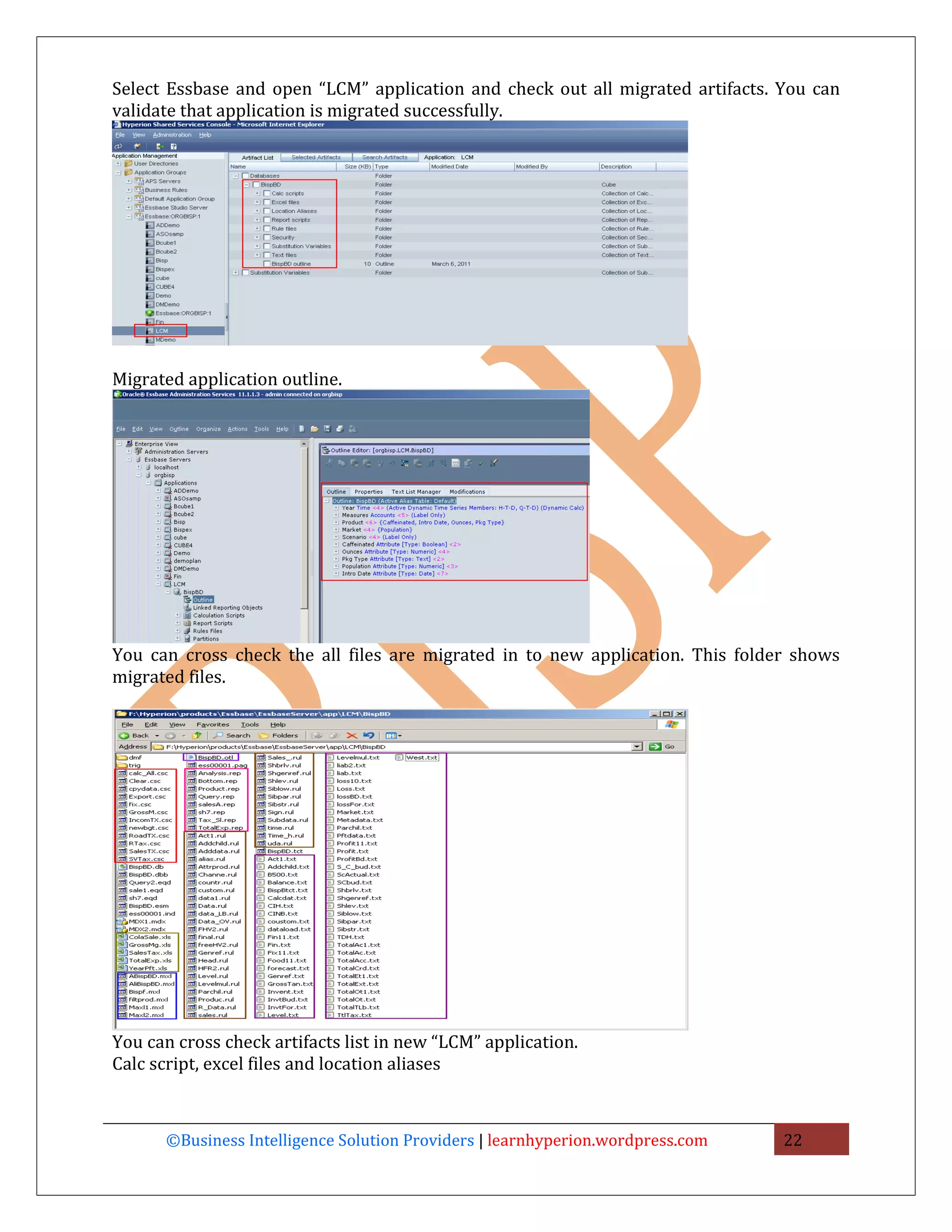 Select Essbase and open “LCM” application and check out all migrated artifacts. You can
validate that application is migrated successfully.




Migrated application outline.




You can cross check the all files are migrated in to new application. This folder shows
migrated files.




You can cross check artifacts list in new “LCM” application.
Calc script, excel files and location aliases



      ©Business Intelligence Solution Providers | learnhyperion.wordpress.com   22
 