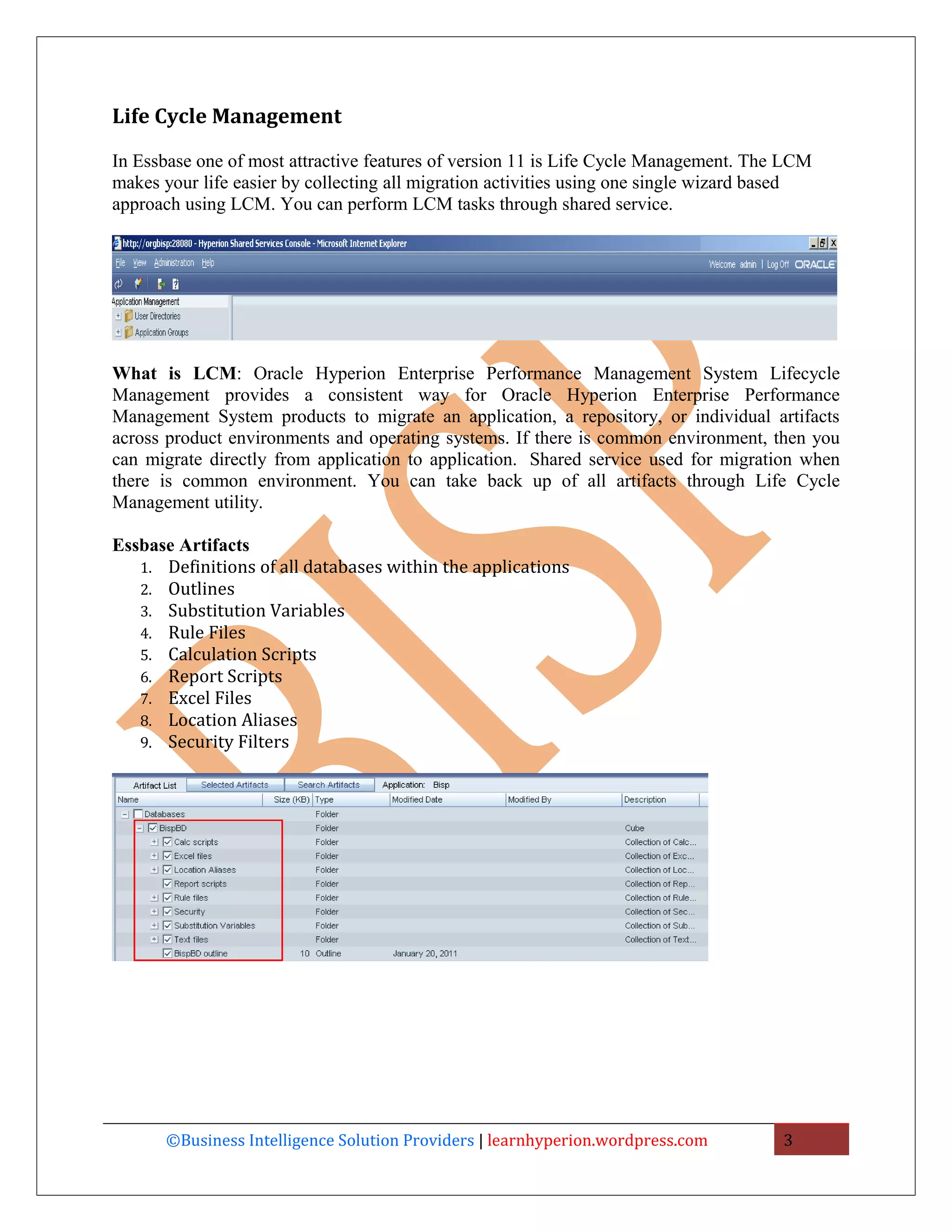 Life Cycle Management

In Essbase one of most attractive features of version 11 is Life Cycle Management. The LCM
makes your life easier by collecting all migration activities using one single wizard based
approach using LCM. You can perform LCM tasks through shared service.




What is LCM: Oracle Hyperion Enterprise Performance Management System Lifecycle
Management provides a consistent way for Oracle Hyperion Enterprise Performance
Management System products to migrate an application, a repository, or individual artifacts
across product environments and operating systems. If there is common environment, then you
can migrate directly from application to application. Shared service used for migration when
there is common environment. You can take back up of all artifacts through Life Cycle
Management utility.

Essbase Artifacts
   1. Definitions of all databases within the applications
   2. Outlines
   3. Substitution Variables
   4. Rule Files
   5. Calculation Scripts
   6. Report Scripts
   7. Excel Files
   8. Location Aliases
   9. Security Filters




      ©Business Intelligence Solution Providers | learnhyperion.wordpress.com          3
 