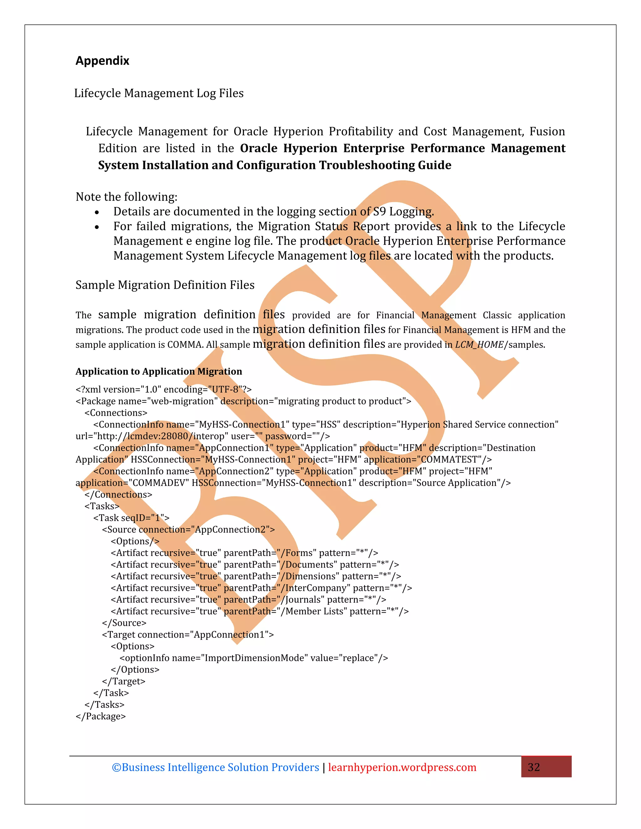 Appendix

Lifecycle Management Log Files


  Lifecycle Management for Oracle Hyperion Profitability and Cost Management, Fusion
     Edition are listed in the Oracle Hyperion Enterprise Performance Management
     System Installation and Configuration Troubleshooting Guide

Note the following:
   • Details are documented in the logging section of S9 Logging.
   • For failed migrations, the Migration Status Report provides a link to the Lifecycle
       Management e engine log file. The product Oracle Hyperion Enterprise Performance
       Management System Lifecycle Management log files are located with the products.

Sample Migration Definition Files

The sample migration definition files provided are for Financial Management Classic application
migrations. The product code used in the migration definition files for Financial Management is HFM and the
sample application is COMMA. All sample migration definition files are provided in LCM_HOME/samples.

Application to Application Migration
<?xml version="1.0" encoding="UTF-8"?>
<Package name="web-migration" description="migrating product to product">
  <Connections>
    <ConnectionInfo name="MyHSS-Connection1" type="HSS" description="Hyperion Shared Service connection"
url="http://lcmdev:28080/interop" user="" password=""/>
    <ConnectionInfo name="AppConnection1" type="Application" product="HFM" description="Destination
Application" HSSConnection="MyHSS-Connection1" project="HFM" application="COMMATEST"/>
    <ConnectionInfo name="AppConnection2" type="Application" product="HFM" project="HFM"
application="COMMADEV" HSSConnection="MyHSS-Connection1" description="Source Application"/>
  </Connections>
  <Tasks>
    <Task seqID="1">
      <Source connection="AppConnection2">
        <Options/>
        <Artifact recursive="true" parentPath="/Forms" pattern="*"/>
        <Artifact recursive="true" parentPath="/Documents" pattern="*"/>
        <Artifact recursive="true" parentPath="/Dimensions" pattern="*"/>
        <Artifact recursive="true" parentPath="/InterCompany" pattern="*"/>
        <Artifact recursive="true" parentPath="/Journals" pattern="*"/>
        <Artifact recursive="true" parentPath="/Member Lists" pattern="*"/>
      </Source>
      <Target connection="AppConnection1">
        <Options>
          <optionInfo name="ImportDimensionMode" value="replace"/>
        </Options>
      </Target>
    </Task>
  </Tasks>
</Package>




       ©Business Intelligence Solution Providers | learnhyperion.wordpress.com                    32
 