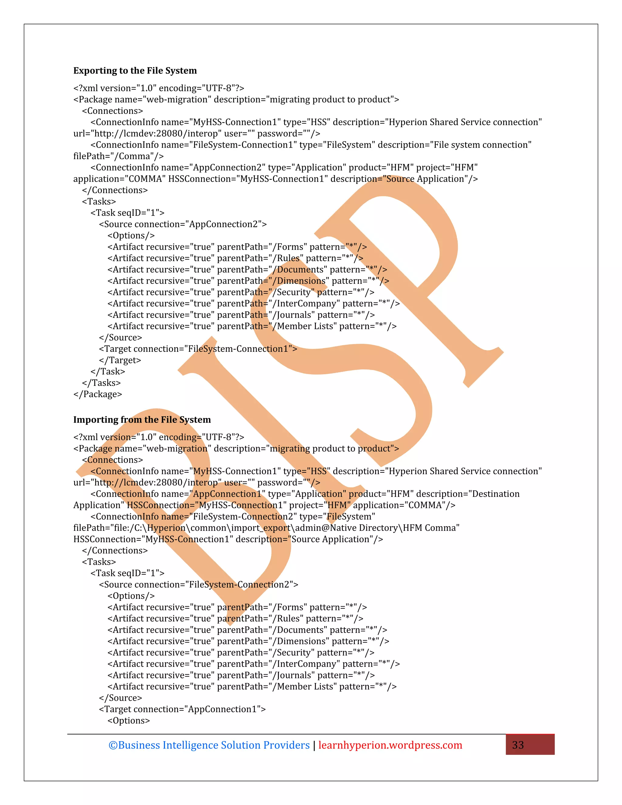 Exporting to the File System
<?xml version="1.0" encoding="UTF-8"?>
<Package name="web-migration" description="migrating product to product">
   <Connections>
     <ConnectionInfo name="MyHSS-Connection1" type="HSS" description="Hyperion Shared Service connection"
url="http://lcmdev:28080/interop" user="" password=""/>
     <ConnectionInfo name="FileSystem-Connection1" type="FileSystem" description="File system connection"
filePath="/Comma"/>
     <ConnectionInfo name="AppConnection2" type="Application" product="HFM" project="HFM"
application="COMMA" HSSConnection="MyHSS-Connection1" description="Source Application"/>
   </Connections>
   <Tasks>
     <Task seqID="1">
       <Source connection="AppConnection2">
         <Options/>
         <Artifact recursive="true" parentPath="/Forms" pattern="*"/>
         <Artifact recursive="true" parentPath="/Rules" pattern="*"/>
         <Artifact recursive="true" parentPath="/Documents" pattern="*"/>
         <Artifact recursive="true" parentPath="/Dimensions" pattern="*"/>
         <Artifact recursive="true" parentPath="/Security" pattern="*"/>
         <Artifact recursive="true" parentPath="/InterCompany" pattern="*"/>
         <Artifact recursive="true" parentPath="/Journals" pattern="*"/>
         <Artifact recursive="true" parentPath="/Member Lists" pattern="*"/>
       </Source>
       <Target connection="FileSystem-Connection1">
       </Target>
     </Task>
   </Tasks>
</Package>

Importing from the File System
<?xml version="1.0" encoding="UTF-8"?>
<Package name="web-migration" description="migrating product to product">
   <Connections>
     <ConnectionInfo name="MyHSS-Connection1" type="HSS" description="Hyperion Shared Service connection"
url="http://lcmdev:28080/interop" user="" password=""/>
     <ConnectionInfo name="AppConnection1" type="Application" product="HFM" description="Destination
Application" HSSConnection="MyHSS-Connection1" project="HFM" application="COMMA"/>
     <ConnectionInfo name="FileSystem-Connection2" type="FileSystem"
filePath="file:/C:Hyperioncommonimport_exportadmin@Native DirectoryHFM Comma"
HSSConnection="MyHSS-Connection1" description="Source Application"/>
   </Connections>
   <Tasks>
     <Task seqID="1">
       <Source connection="FileSystem-Connection2">
         <Options/>
         <Artifact recursive="true" parentPath="/Forms" pattern="*"/>
         <Artifact recursive="true" parentPath="/Rules" pattern="*"/>
         <Artifact recursive="true" parentPath="/Documents" pattern="*"/>
         <Artifact recursive="true" parentPath="/Dimensions" pattern="*"/>
         <Artifact recursive="true" parentPath="/Security" pattern="*"/>
         <Artifact recursive="true" parentPath="/InterCompany" pattern="*"/>
         <Artifact recursive="true" parentPath="/Journals" pattern="*"/>
         <Artifact recursive="true" parentPath="/Member Lists" pattern="*"/>
       </Source>
       <Target connection="AppConnection1">
         <Options>

       ©Business Intelligence Solution Providers | learnhyperion.wordpress.com                    33
 