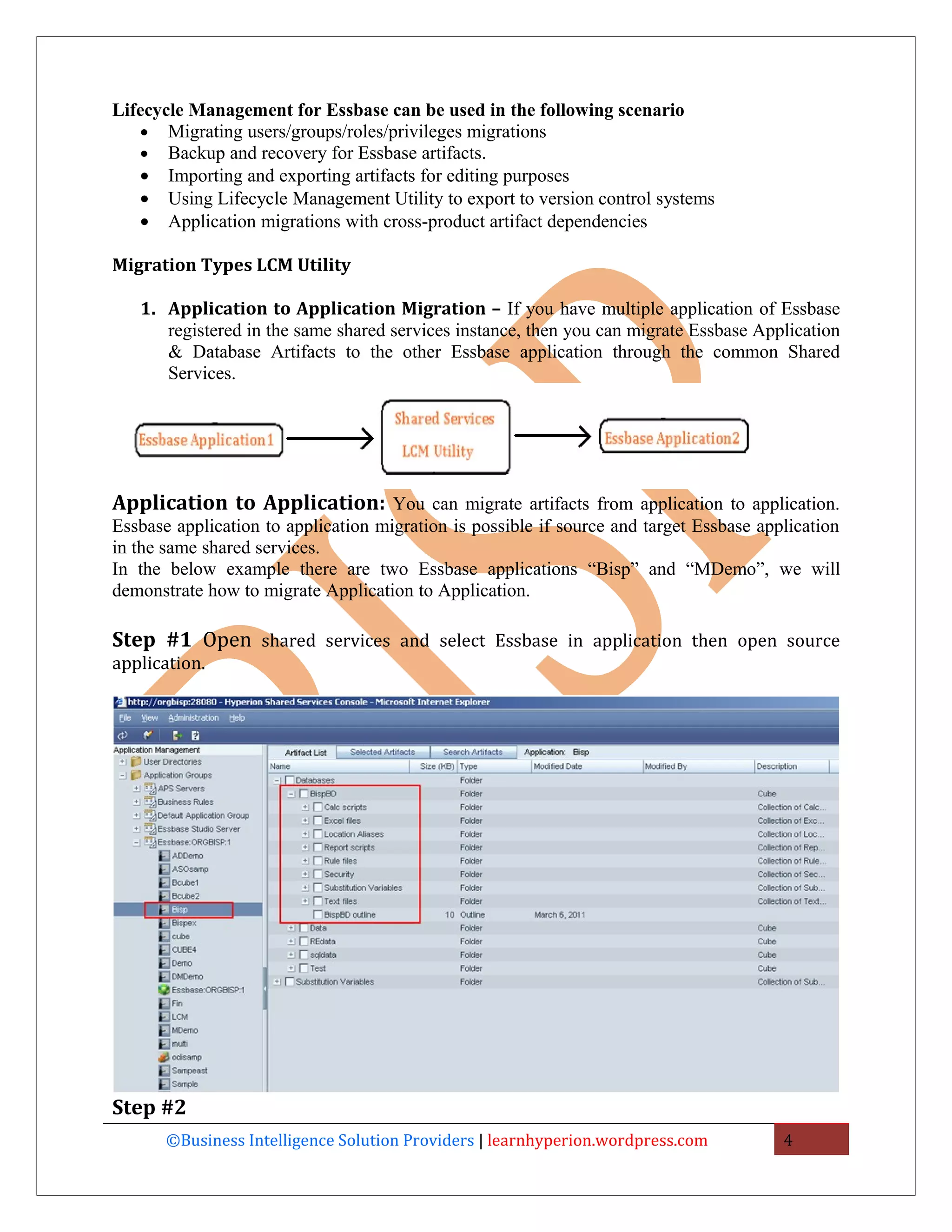Lifecycle Management for Essbase can be used in the following scenario
   • Migrating users/groups/roles/privileges migrations
   • Backup and recovery for Essbase artifacts.
   • Importing and exporting artifacts for editing purposes
   • Using Lifecycle Management Utility to export to version control systems
   • Application migrations with cross-product artifact dependencies

Migration Types LCM Utility

   1. Application to Application Migration – If you have multiple application of Essbase
      registered in the same shared services instance, then you can migrate Essbase Application
      & Database Artifacts to the other Essbase application through the common Shared
      Services.




Application to Application: You can migrate artifacts from application to application.
Essbase application to application migration is possible if source and target Essbase application
in the same shared services.
In the below example there are two Essbase applications “Bisp” and “MDemo”, we will
demonstrate how to migrate Application to Application.

Step #1 Open shared services and select Essbase in application then open source
application.




Step #2
       ©Business Intelligence Solution Providers | learnhyperion.wordpress.com           4
 