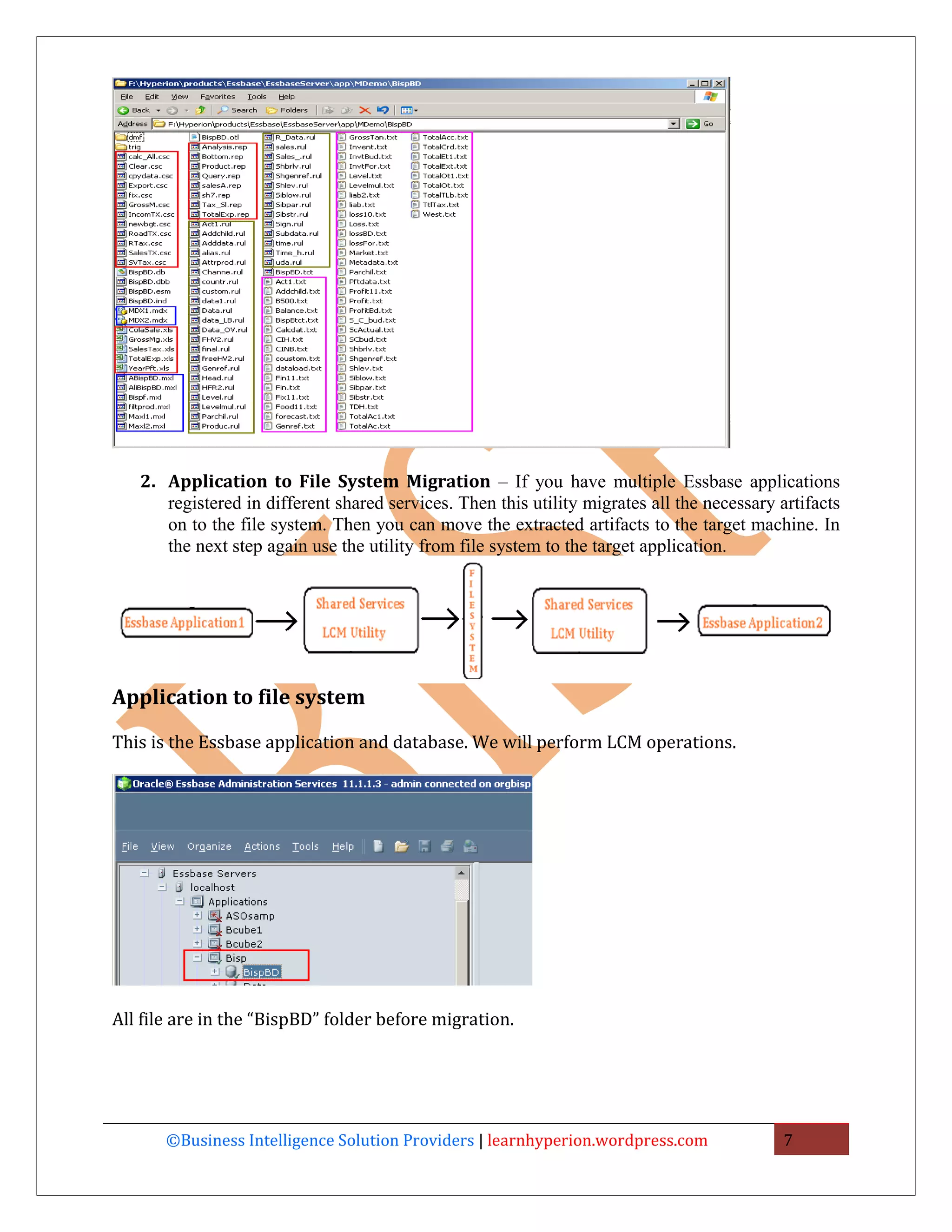 2. Application to File System Migration – If you have multiple Essbase applications
      registered in different shared services. Then this utility migrates all the necessary artifacts
      on to the file system. Then you can move the extracted artifacts to the target machine. In
      the next step again use the utility from file system to the target application.




Application to file system

This is the Essbase application and database. We will perform LCM operations.




All file are in the “BispBD” folder before migration.




       ©Business Intelligence Solution Providers | learnhyperion.wordpress.com               7
 