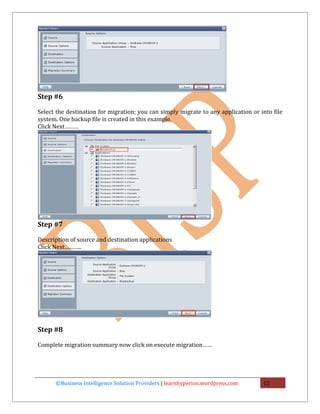 Step #6

Select the destination for migration; you can simply migrate to any application or into file
system. One backup file is created in this example.
Click Next………




Step #7

Description of source and destination applications
Click Next………..




Step #8

Complete migration summary now click on execute migration……




      ©Business Intelligence Solution Providers | learnhyperion.wordpress.com       12
 