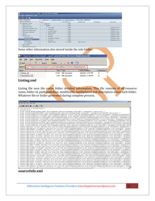 Some other information also stored inside the info folder.




Listing.xml

Listing file save the entire folder detailed information. This file consists of all resource
name, folder id, path, pathAlias, modifiedBy, lastUpdated and description about each folder.
Whatever file or folder generated during complete process.




sourceInfo.xml



      ©Business Intelligence Solution Providers | learnhyperion.wordpress.com       17
 