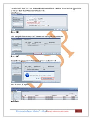 Destination is new one then no need to check Overwrite Artifacts. If destination application
is old one then check the overwrite artifacts.
Click Next…….




Step #14

This is migration summary click on execute the migration summary.




Step #15

To see the migration report launch migration status report.




See the status of report




Validate



       ©Business Intelligence Solution Providers | learnhyperion.wordpress.com      21
 