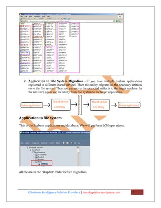 2. Application to File System Migration – If you have multiple Essbase applications
      registered in different shared services. Then this utility migrates all the necessary artifacts
      on to the file system. Then you can move the extracted artifacts to the target machine. In
      the next step again use the utility from file system to the target application.




Application to file system

This is the Essbase application and database. We will perform LCM operations.




All file are in the “BispBD” folder before migration.




       ©Business Intelligence Solution Providers | learnhyperion.wordpress.com               7
 