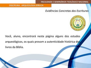 FACULDADE E SEMINÁRIOS TEOLÓGICO NACIONAL
DISCIPLINA: ARQUEOLOGIA BÍBLICA
Você, aluno, encontrará nesta página alguns dos estudos
arqueológicos, os quais provam a autenticidade histórica dos
livros da Bíblia.
9
Evidências Concretas das Escrituras
 