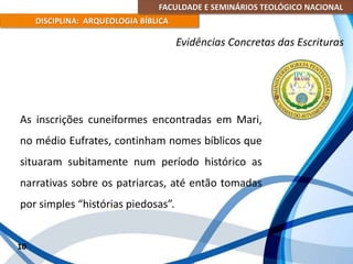 FACULDADE E SEMINÁRIOS TEOLÓGICO NACIONAL
DISCIPLINA: ARQUEOLOGIA BÍBLICA
As inscrições cuneiformes encontradas em Mari,
no médio Eufrates, continham nomes bíblicos que
situaram subitamente num período histórico as
narrativas sobre os patriarcas, até então tomadas
por simples “histórias piedosas”.
10
Evidências Concretas das Escrituras
 