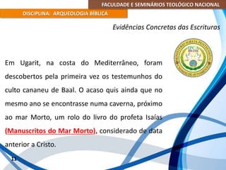 FACULDADE E SEMINÁRIOS TEOLÓGICO NACIONAL
DISCIPLINA: ARQUEOLOGIA BÍBLICA
Em Ugarit, na costa do Mediterrâneo, foram
descobertos pela primeira vez os testemunhos do
culto cananeu de Baal. O acaso quis ainda que no
mesmo ano se encontrasse numa caverna, próximo
ao mar Morto, um rolo do livro do profeta Isaías
(Manuscritos do Mar Morto), considerado de data
anterior a Cristo.
11
Evidências Concretas das Escrituras
 