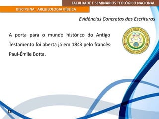 FACULDADE E SEMINÁRIOS TEOLÓGICO NACIONAL
DISCIPLINA: ARQUEOLOGIA BÍBLICA
A porta para o mundo histórico do Antigo
Testamento foi aberta já em 1843 pelo francês
Paul-Émile Botta.
12
Evidências Concretas das Escrituras
 
