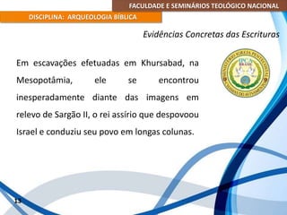 FACULDADE E SEMINÁRIOS TEOLÓGICO NACIONAL
DISCIPLINA: ARQUEOLOGIA BÍBLICA
Em escavações efetuadas em Khursabad, na
Mesopotâmia, ele se encontrou
inesperadamente diante das imagens em
relevo de Sargão II, o rei assírio que despovoou
Israel e conduziu seu povo em longas colunas.
13
Evidências Concretas das Escrituras
 