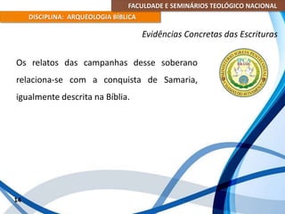 FACULDADE E SEMINÁRIOS TEOLÓGICO NACIONAL
DISCIPLINA: ARQUEOLOGIA BÍBLICA
Os relatos das campanhas desse soberano
relaciona-se com a conquista de Samaria,
igualmente descrita na Bíblia.
14
Evidências Concretas das Escrituras
 