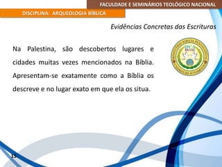 FACULDADE E SEMINÁRIOS TEOLÓGICO NACIONAL
DISCIPLINA: ARQUEOLOGIA BÍBLICA
Na Palestina, são descobertos lugares e
cidades muitas vezes mencionados na Bíblia.
Apresentam-se exatamente como a Bíblia os
descreve e no lugar exato em que ela os situa.
15
Evidências Concretas das Escrituras
 