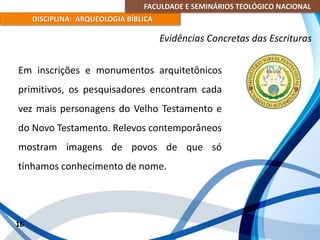 FACULDADE E SEMINÁRIOS TEOLÓGICO NACIONAL
DISCIPLINA: ARQUEOLOGIA BÍBLICA
Em inscrições e monumentos arquitetônicos
primitivos, os pesquisadores encontram cada
vez mais personagens do Velho Testamento e
do Novo Testamento. Relevos contemporâneos
mostram imagens de povos de que só
tínhamos conhecimento de nome.
16
Evidências Concretas das Escrituras
 