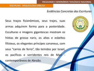 FACULDADE E SEMINÁRIOS TEOLÓGICO NACIONAL
DISCIPLINA: ARQUEOLOGIA BÍBLICA
Seus traços fisionômicos, seus trajes, suas
armas adquirem forma para a posteridade.
Esculturas e imagens gigantescas mostram os
hititas de grosso nariz, os altos e esbeltos
filisteus, os elegantes príncipes cananeus, com
seus “carros de ferro”, tão temidos por Israel,
os pacíficos e sorridentes reis de Mari -
contemporâneos de Abraão.
17
Evidências Concretas das Escrituras
 