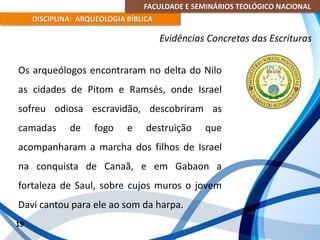 FACULDADE E SEMINÁRIOS TEOLÓGICO NACIONAL
DISCIPLINA: ARQUEOLOGIA BÍBLICA
Os arqueólogos encontraram no delta do Nilo
as cidades de Pitom e Ramsés, onde Israel
sofreu odiosa escravidão, descobriram as
camadas de fogo e destruição que
acompanharam a marcha dos filhos de Israel
na conquista de Canaã, e em Gabaon a
fortaleza de Saul, sobre cujos muros o jovem
Davi cantou para ele ao som da harpa.
19
Evidências Concretas das Escrituras
 