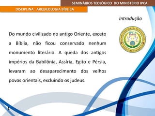 SEMINÁRIOS TEOLÓGICO DO MINISTERIO IPCA.
DISCIPLINA: ARQUEOLOGIA BÍBLICA
Do mundo civilizado no antigo Oriente, exceto
a Bíblia, não ficou conservado nenhum
monumento literário. A queda dos antigos
impérios da Babilônia, Assíria, Egito e Pérsia,
levaram ao desaparecimento dos velhos
povos orientais, excluindo os judeus.
1
Introdução
 