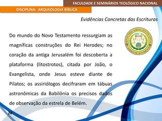FACULDADE E SEMINÁRIOS TEOLÓGICO NACIONAL
DISCIPLINA: ARQUEOLOGIA BÍBLICA
Do mundo do Novo Testamento ressurgiam as
magníficas construções do Rei Herodes; no
coração da antiga Jerusalém foi descoberta a
plataforma (litostrotos), citada por João, o
Evangelista, onde Jesus esteve diante de
Pilatos; os assiriólogos decifraram em tábuas
astronômicas da Babilônia os precisos dados
de observação da estrela de Belém.
20
Evidências Concretas das Escrituras
 