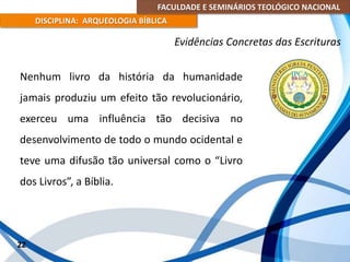 FACULDADE E SEMINÁRIOS TEOLÓGICO NACIONAL
DISCIPLINA: ARQUEOLOGIA BÍBLICA
Nenhum livro da história da humanidade
jamais produziu um efeito tão revolucionário,
exerceu uma influência tão decisiva no
desenvolvimento de todo o mundo ocidental e
teve uma difusão tão universal como o “Livro
dos Livros”, a Bíblia.
22
Evidências Concretas das Escrituras
 