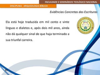 FACULDADE E SEMINÁRIOS TEOLÓGICO NACIONAL
DISCIPLINA: ARQUEOLOGIA BÍBLICA
Ela está hoje traduzida em mil cento e vinte
línguas e dialetos e, após dois mil anos, ainda
não dá qualquer sinal de que haja terminado a
sua triunfal carreira.
23
Evidências Concretas das Escrituras
 