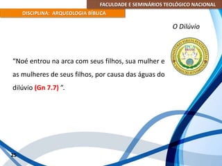 FACULDADE E SEMINÁRIOS TEOLÓGICO NACIONAL
DISCIPLINA: ARQUEOLOGIA BÍBLICA
“Noé entrou na arca com seus filhos, sua mulher e
as mulheres de seus filhos, por causa das águas do
dilúvio (Gn 7.7) ”.
25
O Dilúvio
 