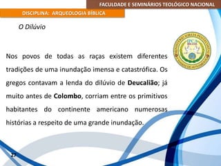 FACULDADE E SEMINÁRIOS TEOLÓGICO NACIONAL
DISCIPLINA: ARQUEOLOGIA BÍBLICA
Nos povos de todas as raças existem diferentes
tradições de uma inundação imensa e catastrófica. Os
gregos contavam a lenda do dilúvio de Deucalião; já
muito antes de Colombo, corriam entre os primitivos
habitantes do continente americano numerosas
histórias a respeito de uma grande inundação.
27
O Dilúvio
 