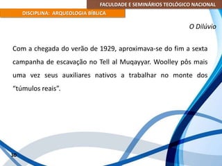 FACULDADE E SEMINÁRIOS TEOLÓGICO NACIONAL
DISCIPLINA: ARQUEOLOGIA BÍBLICA
Com a chegada do verão de 1929, aproximava-se do fim a sexta
campanha de escavação no Tell al Muqayyar. Woolley pôs mais
uma vez seus auxiliares nativos a trabalhar no monte dos
“túmulos reais”.
30
O Dilúvio
 