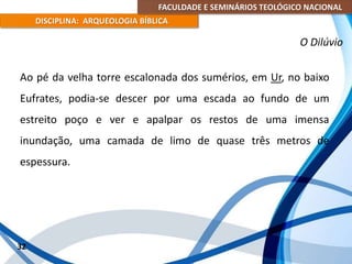 FACULDADE E SEMINÁRIOS TEOLÓGICO NACIONAL
DISCIPLINA: ARQUEOLOGIA BÍBLICA
Ao pé da velha torre escalonada dos sumérios, em Ur, no baixo
Eufrates, podia-se descer por uma escada ao fundo de um
estreito poço e ver e apalpar os restos de uma imensa
inundação, uma camada de limo de quase três metros de
espessura.
32
O Dilúvio
 