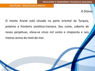 FACULDADE E SEMINÁRIOS TEOLÓGICO NACIONAL
DISCIPLINA: ARQUEOLOGIA BÍBLICA
O monte Ararat está situado na parte oriental da Turquia,
próximo a fronteira soviético-iraniana. Seu cume, coberto de
neves perpétuas, eleva-se cinco mil cento e cinqüenta e seis
metros acima do nível do mar.
37
O Dilúvio
 