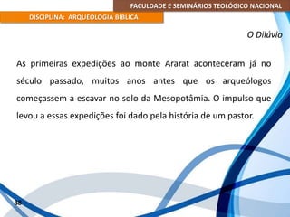 FACULDADE E SEMINÁRIOS TEOLÓGICO NACIONAL
DISCIPLINA: ARQUEOLOGIA BÍBLICA
As primeiras expedições ao monte Ararat aconteceram já no
século passado, muitos anos antes que os arqueólogos
começassem a escavar no solo da Mesopotâmia. O impulso que
levou a essas expedições foi dado pela história de um pastor.
38
O Dilúvio
 