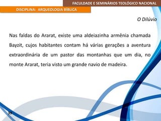 FACULDADE E SEMINÁRIOS TEOLÓGICO NACIONAL
DISCIPLINA: ARQUEOLOGIA BÍBLICA
Nas faldas do Ararat, existe uma aldeiazinha armênia chamada
Bayzit, cujos habitantes contam há várias gerações a aventura
extraordinária de um pastor das montanhas que um dia, no
monte Ararat, teria visto um grande navio de madeira.
39
O Dilúvio
 