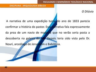 FACULDADE E SEMINÁRIOS TEOLÓGICO NACIONAL
DISCIPLINA: ARQUEOLOGIA BÍBLICA
A narrativa de uma expedição turca do ano de 1833 parecia
confirmar a história do pastor. Essa narrativa fala expressamente
da proa de um navio de madeira que no verão seria posta a
descoberta na geleira do sul. Depois teria sido vista pelo Dr.
Nouri, arcediago de Jerusalém e Babilônia.
40
O Dilúvio
 
