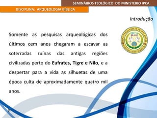 SEMINÁRIOS TEOLÓGICO DO MINISTERIO IPCA.
DISCIPLINA: ARQUEOLOGIA BÍBLICA
Somente as pesquisas arqueológicas dos
últimos cem anos chegaram a escavar as
soterradas ruínas das antigas regiões
civilizadas perto do Eufrates, Tigre e Nilo, e a
despertar para a vida as silhuetas de uma
época culta de aproximadamente quatro mil
anos.
3
Introdução
 