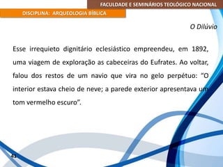 FACULDADE E SEMINÁRIOS TEOLÓGICO NACIONAL
DISCIPLINA: ARQUEOLOGIA BÍBLICA
Esse irrequieto dignitário eclesiástico empreendeu, em 1892,
uma viagem de exploração as cabeceiras do Eufrates. Ao voltar,
falou dos restos de um navio que vira no gelo perpétuo: “O
interior estava cheio de neve; a parede exterior apresentava um
tom vermelho escuro”.
41
O Dilúvio
 
