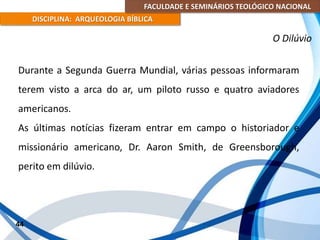 FACULDADE E SEMINÁRIOS TEOLÓGICO NACIONAL
DISCIPLINA: ARQUEOLOGIA BÍBLICA
Durante a Segunda Guerra Mundial, várias pessoas informaram
terem visto a arca do ar, um piloto russo e quatro aviadores
americanos.
As últimas notícias fizeram entrar em campo o historiador e
missionário americano, Dr. Aaron Smith, de Greensborough,
perito em dilúvio.
44
O Dilúvio
 