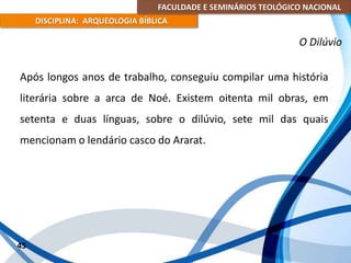 FACULDADE E SEMINÁRIOS TEOLÓGICO NACIONAL
DISCIPLINA: ARQUEOLOGIA BÍBLICA
Após longos anos de trabalho, conseguiu compilar uma história
literária sobre a arca de Noé. Existem oitenta mil obras, em
setenta e duas línguas, sobre o dilúvio, sete mil das quais
mencionam o lendário casco do Ararat.
45
O Dilúvio
 