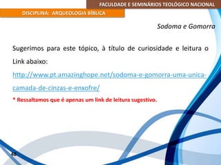 FACULDADE E SEMINÁRIOS TEOLÓGICO NACIONAL
DISCIPLINA: ARQUEOLOGIA BÍBLICA
Sugerimos para este tópico, à título de curiosidade e leitura o
Link abaixo:
http://www.pt.amazinghope.net/sodoma-e-gomorra-uma-unica-
camada-de-cinzas-e-enxofre/
* Ressaltamos que é apenas um link de leitura sugestivo.
48
Sodoma e Gomorra
 