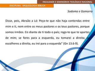 FACULDADE E SEMINÁRIOS TEOLÓGICO NACIONAL
DISCIPLINA: ARQUEOLOGIA BÍBLICA
Disse, pois, Abraão a Ló: Peço-te que não haja contendas entre
mim e ti, nem entre os meus pastores e os teus pastores, porque
somos irmãos. Eis diante de ti todo o país; rogo-te que te apartes
de mim; se fores para a esquerda, eu tomarei a direita; se
escolheres a direita, eu irei para a esquerda” (Gn 13.6-9).
50
Sodoma e Gomorra
 