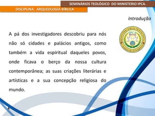 SEMINÁRIOS TEOLÓGICO DO MINISTERIO IPCA.
DISCIPLINA: ARQUEOLOGIA BÍBLICA
A pá dos investigadores descobriu para nós
não só cidades e palácios antigos, como
também a vida espiritual daqueles povos,
onde ficava o berço da nossa cultura
contemporânea; as suas criações literárias e
artísticas e a sua concepção religiosa do
mundo.
4
Introdução
 