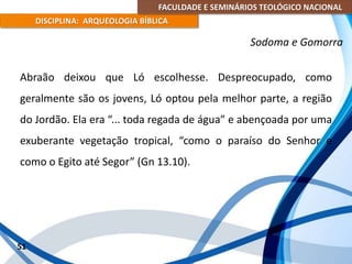 FACULDADE E SEMINÁRIOS TEOLÓGICO NACIONAL
DISCIPLINA: ARQUEOLOGIA BÍBLICA
Abraão deixou que Ló escolhesse. Despreocupado, como
geralmente são os jovens, Ló optou pela melhor parte, a região
do Jordão. Ela era “... toda regada de água” e abençoada por uma
exuberante vegetação tropical, “como o paraíso do Senhor e
como o Egito até Segor” (Gn 13.10).
51
Sodoma e Gomorra
 