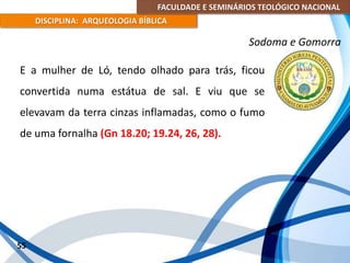 FACULDADE E SEMINÁRIOS TEOLÓGICO NACIONAL
DISCIPLINA: ARQUEOLOGIA BÍBLICA
E a mulher de Ló, tendo olhado para trás, ficou
convertida numa estátua de sal. E viu que se
elevavam da terra cinzas inflamadas, como o fumo
de uma fornalha (Gn 18.20; 19.24, 26, 28).
55
Sodoma e Gomorra
 