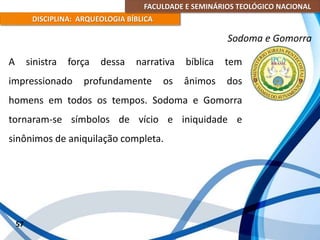 FACULDADE E SEMINÁRIOS TEOLÓGICO NACIONAL
DISCIPLINA: ARQUEOLOGIA BÍBLICA
A sinistra força dessa narrativa bíblica tem
impressionado profundamente os ânimos dos
homens em todos os tempos. Sodoma e Gomorra
tornaram-se símbolos de vício e iniquidade e
sinônimos de aniquilação completa.
57
Sodoma e Gomorra
 