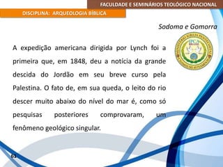FACULDADE E SEMINÁRIOS TEOLÓGICO NACIONAL
DISCIPLINA: ARQUEOLOGIA BÍBLICA
A expedição americana dirigida por Lynch foi a
primeira que, em 1848, deu a notícia da grande
descida do Jordão em seu breve curso pela
Palestina. O fato de, em sua queda, o leito do rio
descer muito abaixo do nível do mar é, como só
pesquisas posteriores comprovaram, um
fenômeno geológico singular.
61
Sodoma e Gomorra
 