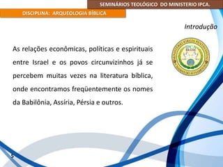SEMINÁRIOS TEOLÓGICO DO MINISTERIO IPCA.
DISCIPLINA: ARQUEOLOGIA BÍBLICA
As relações econômicas, políticas e espirituais
entre Israel e os povos circunvizinhos já se
percebem muitas vezes na literatura bíblica,
onde encontramos freqüentemente os nomes
da Babilônia, Assíria, Pérsia e outros.
5
Introdução
 