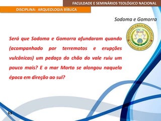 FACULDADE E SEMINÁRIOS TEOLÓGICO NACIONAL
DISCIPLINA: ARQUEOLOGIA BÍBLICA
Será que Sodoma e Gomorra afundaram quando
(acompanhado por terremotos e erupções
vulcânicas) um pedaço do chão do vale ruiu um
pouco mais? E o mar Morto se alongou naquela
época em direção ao sul?
63
Sodoma e Gomorra
 