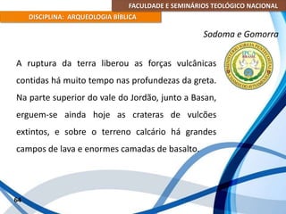 FACULDADE E SEMINÁRIOS TEOLÓGICO NACIONAL
DISCIPLINA: ARQUEOLOGIA BÍBLICA
A ruptura da terra liberou as forças vulcânicas
contidas há muito tempo nas profundezas da greta.
Na parte superior do vale do Jordão, junto a Basan,
erguem-se ainda hoje as crateras de vulcões
extintos, e sobre o terreno calcário há grandes
campos de lava e enormes camadas de basalto.
64
Sodoma e Gomorra
 
