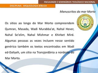 FACULDADE E SEMINÁRIOS TEOLÓGICO NACIONAL
DISCIPLINA: ARQUEOLOGIA BÍBLICA
Os sítios ao longo do Mar Morto compreendem
Qumran, Masada, Wadi Murabba'at, Nahal Hever,
Nahal Se'elim, Nahal Mishmar e Khirbet Mird.
Algumas pessoas as vezes incluem nesse sentido
genérico também os textos encontrados em Wadi
ed-Daliyeh, um sítio na Transjordânia a nordeste do
Mar Morto.
70
Manuscritos do mar Morto
 